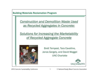 2010 Concrete Sustainability Conference 1 © National Ready Mixed Concrete Association
Building Materials Reclamation Program
Construction and Demolition Waste Used
as Recycled Aggregates in Concrete:
Solutions for Increasing the Marketability
of Recycled Aggregate Concrete
B tt T t T C lli
of Recycled Aggregate Concrete
Brett Tempest, Tara Cavalline,
Janos Gergely, and David Weggel
UNC Charlotte
 