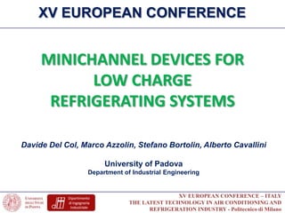 XV EUROPEAN CONFERENCE – ITALY
THE LATEST TECHNOLOGY IN AIR CONDITIONING AND
REFRIGERATION INDUSTRY - Politecnico di Milano
Davide Del Col, Marco Azzolin, Stefano Bortolin, Alberto Cavallini
University of Padova
Department of Industrial Engineering
MINICHANNEL DEVICES FOR
LOW CHARGE
REFRIGERATING SYSTEMS
XV EUROPEAN CONFERENCE
 