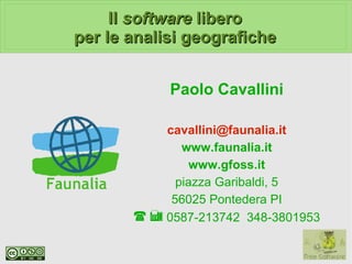 Il software libero
per le analisi geografiche


            Paolo Cavallini

           cavallini@faunalia.it
              www.faunalia.it
                www.gfoss.it
             piazza Garibaldi, 5
            56025 Pontedera PI
       ☎  0587-213742 348-3801953
 
