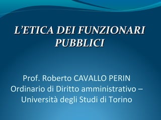 Prof. Roberto CAVALLO PERIN
Ordinario di Diritto amministrativo –
Università degli Studi di Torino
LL’ETICA DEI FUNZIONARI’ETICA DEI FUNZIONARI
PUBBLICIPUBBLICI
 