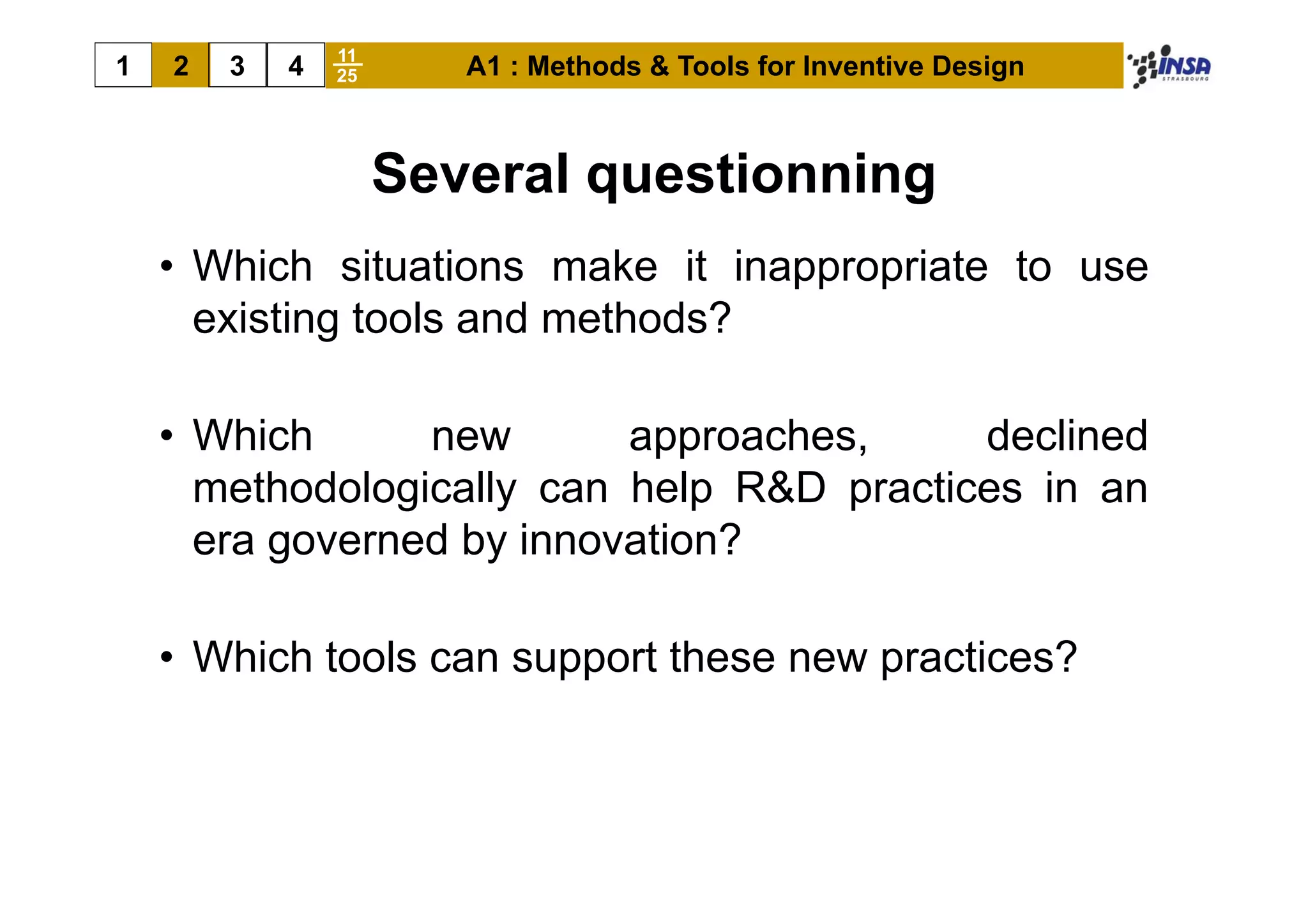 11
1   2   3   4   25      A1 : Methods & Tools for Inventive Design



                     Several questionning
    • Whi h situations make it i
      Which it ti           k     inappropriate t use
                                           i t to
      existing tools and methods?

    • Which      new       approaches,     declined
      methodologically can help R&D practices in an
      era governed by innovation?

    • Which tools can support these new practices?
 