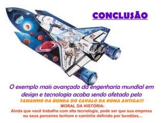 CONCLUSÃO O exemplo mais avançado da engenharia mundial em  design e tecnologia acaba sendo afetado pelo  TAMANHO   DA BUNDA DO CAVALO DA ROMA ANTIGA!!!     MORAL DA HISTÓRIA:  Ainda que você trabalhe com alta tecnologia, pode ser que sua empresa   ou seus parceiros tenham o caminho definido por bundões... 
