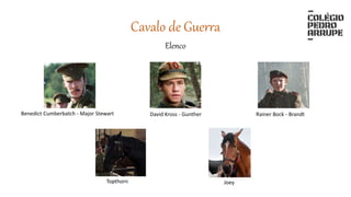 Elenco
Cavalo de Guerra
Topthorn Joey
David Kross - Gunther Rainer Bock - BrandtBenedict Cumberbatch - Major Stewart
 