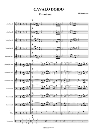 &
&
&
&
&
&
&
&
?
?
?
?
ã
##
##
#
#
##
#
#
#
b
b
b
b
4
2
4
2
42
42
4
2
4
2
4
2
4
2
4
2
4
2
42
42
42
..
..
..
..
..
..
..
..
..
..
..
..
..
Alto Sax. 1
Alto Sax. 2
Tenor Sax. 1
Tenor Sax. 2
Baritone Sax.
Trumpet in Bb 1
Trumpet in Bb 2
Trumpet in Bb 3
Trombone 1
Trombone 2
Trombone 3
Tuba
Percussion
‰ ≈ Œ
‰ ≈ Œ
‰ ≈ Œ
‰ ≈ Œ
‰ ≈ Œ
≈œ œ œ œ œ
≈œ œ œ œ œ
≈œ œ œ œ œ
≈œ œ œ œ œ
≈
œ œ œ œ œ
≈
œ œ œ œ œ
‰ ≈ Œ
Œ ‰ j
œ
Œ ‰ J
œ
f
%
≈œ œœœ œ
%
≈
œ œœœ œ
%
≈œ œœœ œ
%
≈œ œœœ œ
%
≈
œ œœœ œ
%
˙
%
˙
%
˙
%˙
%˙
%
˙
%œ œ
%
œæ œæ
œ œ
˙
˙
˙
˙
˙
œ œ œ œ œ œ
œ œ œ œ œb œ
œ œ œ œ œb œ
œ œ œ œ œ œ
œ œ œ œ œb œ
œ œ œ œ œb œ
œ œ
‘
Œ œ
>
œœœ
Œ œ
>
œœœ
Œ
œ>
œœœ
Œ
œ>
œœœ
Œ œ
>
œœœ
œ œ œ
œ œ œ
œ œ œ
œ œ œ
œ œ œ
œ œ œ
œ œ
‘
˙
˙
˙
˙
˙
œ œ> œ>
œ œ> œ>
œ œ
>
œ
>
œ œ> œ>
œ œ> œ>
œ œ> œ>
œ œ
‘
≈œ œœ œ œ#
≈œ œœ œ œ#
≈
œ œœ œ œ#
≈
œ œœ œ œ#
≈œ œœ œ œ#
˙
˙
˙
˙
˙
˙
œ œ
‘
˙
˙
˙
˙
˙
œ œ œ œ œ œ
œ œ œ œ œ œ
œ œ œ œ œ œ
œ œ œ œ œ œ
œ œ œ œ œ œ
œ œ œ œ œ œ
œ œ
‘
CAVALO DOIDO
Frevo de rua Alcides Leão
©Erilson Oliveira
 