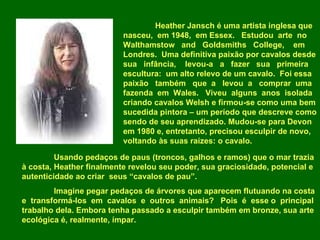 Heather Jansch é uma artista inglesa que nasceu,  em 1948,  em Essex.  Estudou  arte  no Walthamstow  and  Goldsmiths  College,  em Londres.  Uma definitiva paixão por cavalos desde sua  infância,  levou-a  a  fazer  sua  primeira escultura:  um alto relevo de um cavalo.  Foi essa paixão  também  que  a  levou  a  comprar  uma fazenda  em  Wales.  Viveu  alguns  anos  isolada criando cavalos Welsh e firmou-se como uma bem sucedida pintora – um período que descreve como sendo de seu aprendizado. Mudou-se para Devon em 1980 e, entretanto, precisou esculpir de novo, voltando às suas raízes: o cavalo.  Usando pedaços de paus (troncos, galhos e ramos) que o mar trazia à costa, Heather finalmente revelou seu poder, sua graciosidade, potencial e autenticidade ao criar  seus “cavalos de pau”. Imagine pegar pedaços de árvores que aparecem flutuando na costa e  transformá-los  em  cavalos  e  outros  animais?  Pois  é  esse o  principal trabalho dela. Embora tenha passado a esculpir também em bronze, sua arte ecológica é, realmente, ímpar.  
