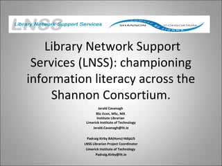Library Network Support
Services (LNSS): championing
information literacy across the
Shannon Consortium.
Jerald Cavanagh
BSc Econ, MSc, MA
Institute Librarian
Limerick Institute of Technology
Jerald.Cavanagh@lit.ie
Padraig Kirby BA(Hons) HdipLIS
LNSS Librarian Project Coordinator
Limerick Institute of Technology
Padraig.Kirby@lit.ie
 