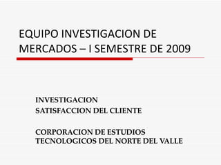 EQUIPO INVESTIGACION DE MERCADOS – I SEMESTRE DE 2009 INVESTIGACION SATISFACCION DEL CLIENTE CORPORACION DE ESTUDIOS TECNOLOGICOS DEL NORTE DEL VALLE 