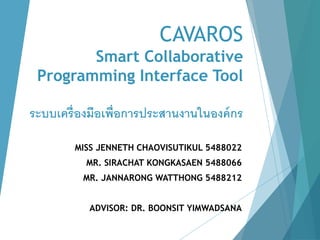CAVAROS
Smart Collaborative
Programming Interface Tool
ระบบเครื่องมือเพื่อการประสานงานในองค์กร
MISS JENNETH CHAOVISUTIKUL 5488022
MR. SIRACHAT KONGKASAEN 5488066
MR. JANNARONG WATTHONG 5488212
ADVISOR: DR. BOONSIT YIMWADSANA
 