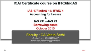 ICAI Certificate course on IFRS/IndAS
IAS 17/ IndAS 17/ IFRIC 4
Accounting for Leases
&
IAS 23/ IndAS 23
Borrowing costs
October 2015
Presentation by : CA Varun Sethi
Contact no: +91 9899766487
Email: varunsethi81@gmail.com
2015
Faculty : CA Varun Sethi
Contact no: +91 9899766487
Email: varunsethi81@gmail.com
 