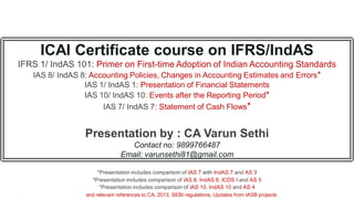 ICAI Certificate course on IFRS/IndAS
IFRS 1/ IndAS 101: Primer on First-time Adoption of Indian Accounting Standards
IAS 8/ IndAS 8: Accounting Policies, Changes in Accounting Estimates and Errors*
IAS 1/ IndAS 1: Presentation of Financial Statements
IAS 10/ IndAS 10: Events after the Reporting Period*
IAS 7/ IndAS 7: Statement of Cash Flows*
Presentation by : CA Varun Sethi
Contact no: 9899766487
Email: varunsethi81@gmail.com
*Presentation includes comparison of IAS 7 with IndAS 7 and AS 3
*Presentation includes comparison of IAS 8, IndAS 8, ICDS I and AS 5
*Presentation includes comparison of IAS 10, IndAS 10 and AS 4
and relevant references to CA, 2013, SEBI regulations, Updates from IASB projects
 
