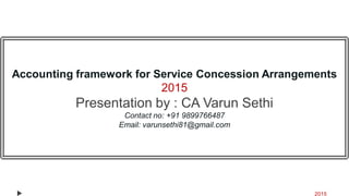 Accounting framework for Service Concession Arrangements
2015
Presentation by : CA Varun Sethi
Contact no: +91 9899766487
Email: varunsethi81@gmail.com
2015
 