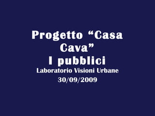 Progetto “Casa Cava” I pubblici Laboratorio Visioni Urbane 30/09/2009 