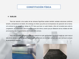  SUELOS
Para dar solución a los suelos de las cámaras frigoríficas existen también variadas soluciones conforme
tamaño y temperatura de diseño; Sin embargo el criterio que prima es la temperatura de operación de la misma;
si la cámara ha de trabajar por debajo de 0ºC tiene que tener un suelo tratado y libre de humedad para evitar la
congelación, por transmisión, de la humedad propia de la tierra, evento que por dilatación de los cristales de hielo
provocará fisuras o levantamientos en el suelo de la cámara.
Para esto se debe reemplazar parte del material de suelo por paneles frigoríficos hasta de cubrir toda el
área de la cámara a edificar. Luego ha de trazarse el cimiento de hormigón armado para sea cual sea la cámara
de temperatura negativa.
 