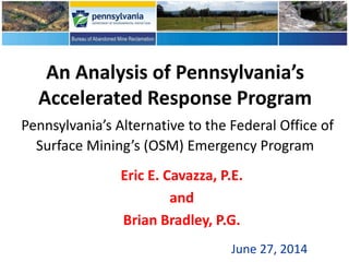 An Analysis of Pennsylvania’s
Accelerated Response Program
Pennsylvania’s Alternative to the Federal Office of
Surface Mining’s (OSM) Emergency Program
Eric E. Cavazza, P.E.
and
Brian Bradley, P.G.
June 27, 2014
 