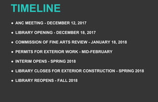TIMELINE
● ANC MEETING - DECEMBER 12, 2017
● LIBRARY OPENING - DECEMBER 18, 2017
● COMMISSION OF FINE ARTS REVIEW - JANUARY 18, 2018
● PERMITS FOR EXTERIOR WORK - MID-FEBRUARY
● INTERIM OPENS - SPRING 2018
● LIBRARY CLOSES FOR EXTERIOR CONSTRUCTION - SPRING 2018
● LIBRARY REOPENS - FALL 2018
 