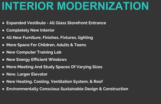 INTERIOR MODERNIZATION
● Expanded Vestibule - All Glass Storefront Entrance
● Completely New Interior
● All New Furniture, Finishes, Fixtures, lighting
● More Space For Children, Adults & Teens
● New Computer Training Lab
● New Energy Efficient Windows
● More Meeting And Study Spaces Of Varying Sizes
● New, Larger Elevator
● New Heating, Cooling, Ventilation System, & Roof
● Environmentally Conscious Sustainable Design & Construction
 