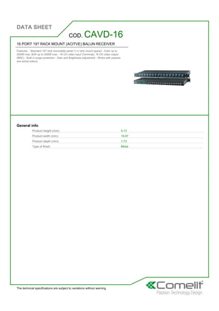 DATA SHEET
The technical specifications are subject to variations without warning
16 PORT 19? RACK MOUNT (ACITVE) BALUN RECEIVER
Features: - Standard 19? rack mountable panel (1 U rack mount space) - Color up to
3000ft max, B/W up to 5000ft max - 16 CH video input (Terminal), 16 CH video output
(BNC) - Built in surge protection - Gain and Brightness adjustment - Works with passive
and active baluns
COD. CAVD-16
General info
Product height (mm): 4,13
Product width (mm): 18,97
Product depth (mm): 1,73
Type of finish: Metal
 