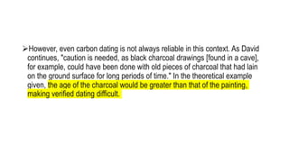 However, even carbon dating is not always reliable in this context. As David
continues, "caution is needed, as black charcoal drawings [found in a cave],
for example, could have been done with old pieces of charcoal that had lain
on the ground surface for long periods of time." In the theoretical example
given, the age of the charcoal would be greater than that of the painting,
making verified dating difficult.
 