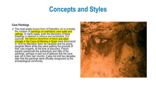 Concepts and Styles
Cave Paintings
 The most widely known form of Paleolithic art is probably
the creation of paintings on prehistoric cave walls and
ceilings. In many cases, even the discovery of these
drawings is steeped in intrigue and excitement. For
example, the famous depictions of bison and other
animals in the Cave of Altamira in Spain were discovered
in 1878 by Marcelino Sanz de Sautuola and his young
daughter Maria while they were walking the grounds of
their vast property. At the time of discovery, French
experts questioned the authenticity and date of the
paintings, perhaps in part out of jealousy that the cave
was not in their own country. It was not until two decades
later that the paintings were officially recognized by the
archaeological community.
 