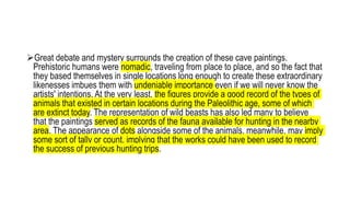 Great debate and mystery surrounds the creation of these cave paintings.
Prehistoric humans were nomadic, traveling from place to place, and so the fact that
they based themselves in single locations long enough to create these extraordinary
likenesses imbues them with undeniable importance even if we will never know the
artists' intentions. At the very least, the figures provide a good record of the types of
animals that existed in certain locations during the Paleolithic age, some of which
are extinct today. The representation of wild beasts has also led many to believe
that the paintings served as records of the fauna available for hunting in the nearby
area. The appearance of dots alongside some of the animals, meanwhile, may imply
some sort of tally or count, implying that the works could have been used to record
the success of previous hunting trips.
 