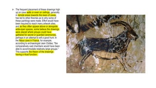 The frequent placement of these drawings high
up on cave walls or even on ceilings, generally
in remote areas towards the rears of caves,
has led to other theories as to why some of
these paintings were made. Effort would have
been required to reach many artwork sites,
and as they often appear above or alongside
wide-open spaces, some believe the drawings
were placed where groups could have
gathered for secret or guarded ceremonies,
perhaps in an attempt to will a good hunt. In
the Niaux cave in France, for example,
according to archaeologist Jean Clottes, "the
comparatively vast chambers would have been
able to accommodate relatively large groups."
This supports the theory of the drawings
having a ritual function.
 
