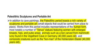Paleolithic Sculptures and Portable Art
In addition to cave paintings, the Paleolithic period boasts a rich variety of
sculptures and portable art (small objects that could be carried from place to
place). Works from this period includes representations of the human form,
most notably a number of "Venus" statues featuring women with enlarged
breasts, hips, and pubic areas; animals such as a lion carved from mammoth
ivory found in the Vogelherd Cave in Germany (40,000 years old); and
composite creatures such as the "lion-man" of the Hohlenstein-Stadel (40,000
years old).
 