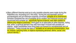 Many different theories exist as to why portable artworks were made during the
Paleolithic era. According to K. Kris Hirst, "during the mid-twentieth century,
archaeologists and art historians explicitly connected portable art to shamanism.
Scholars compared the use of portable art by modern and historical groups and
recognized that portable art, specifically figural sculpture, was often related to
folklore and religious practices." Hirst goes on to speculate on other theories, noting
that, while "a spiritual element may well have been involved with portable art
objects...wider possibilities have since been put forward by archaeologists and art
historians." These include the idea of "portable art as personal ornamentation, toys
for children, teaching tools, or objects expressing personal, ethnic, social, and
cultural identity. "
 