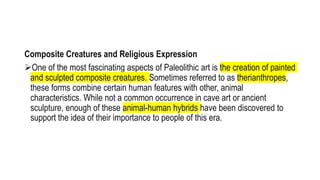 Composite Creatures and Religious Expression
One of the most fascinating aspects of Paleolithic art is the creation of painted
and sculpted composite creatures. Sometimes referred to as therianthropes,
these forms combine certain human features with other, animal
characteristics. While not a common occurrence in cave art or ancient
sculpture, enough of these animal-human hybrids have been discovered to
support the idea of their importance to people of this era.
 