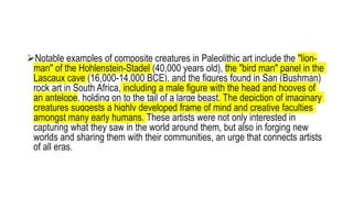 Notable examples of composite creatures in Paleolithic art include the "lion-
man" of the Hohlenstein-Stadel (40,000 years old), the "bird man" panel in the
Lascaux cave (16,000-14,000 BCE), and the figures found in San (Bushman)
rock art in South Africa, including a male figure with the head and hooves of
an antelope, holding on to the tail of a large beast. The depiction of imaginary
creatures suggests a highly developed frame of mind and creative faculties
amongst many early humans. These artists were not only interested in
capturing what they saw in the world around them, but also in forging new
worlds and sharing them with their communities, an urge that connects artists
of all eras.
 