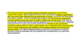 The biggest mystery surrounding these composite creatures is around their
community function. Many believe that they had some kind of religious significance
and may have been depicted during ceremonies or rituals. According the Bradshaw
Foundation website, "some archaeologists believe that therianthropes represent
humans wearing costumes such as masks, antlers and animal skins. This may be
true literally, but the fact that the practice appears to be so universal [with composite
creatures found in caves all over the world and not limited to one geographic
location] suggests that it is also true figuratively; it is a metaphor that represents the
ancient belief involving the permeability of boundaries between the human and
animal worlds. This belief allowed people to pass from one domain to another.
Humans could be endowed with the qualities and characteristics of a particular
animal species."
 