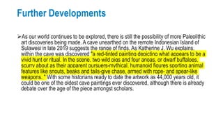 Further Developments
As our world continues to be explored, there is still the possibility of more Paleolithic
art discoveries being made. A cave unearthed on the remote Indonesian Island of
Sulawesi in late 2019 suggests the range of finds. As Katherine J. Wu explains,
within the cave was discovered "a red-tinted painting depicting what appears to be a
vivid hunt or ritual. In the scene, two wild pigs and four anoas, or dwarf buffaloes,
scurry about as their apparent pursuers-mythical, humanoid figures sporting animal
features like snouts, beaks and tails-give chase, armed with rope- and spear-like
weapons. " With some historians ready to date the artwork as 44,000 years old, it
could be one of the oldest cave paintings ever discovered, although there is already
debate over the age of the piece amongst scholars.
 