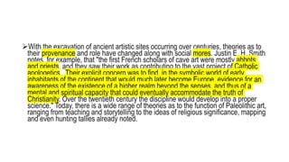 With the excavation of ancient artistic sites occurring over centuries, theories as to
their provenance and role have changed along with social mores. Justin E. H. Smith
notes, for example, that "the first French scholars of cave art were mostly abbots
and priests, and they saw their work as contributing to the vast project of Catholic
apologetics...Their explicit concern was to find, in the symbolic world of early
inhabitants of the continent that would much later become Europe, evidence for an
awareness of the existence of a higher realm beyond the senses, and thus of a
mental and spiritual capacity that could eventually accommodate the truth of
Christianity. Over the twentieth century the discipline would develop into a proper
science." Today, there is a wide range of theories as to the function of Paleolithic art,
ranging from teaching and storytelling to the ideas of religious significance, mapping
and even hunting tallies already noted.
 