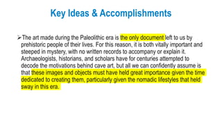 Key Ideas & Accomplishments
The art made during the Paleolithic era is the only document left to us by
prehistoric people of their lives. For this reason, it is both vitally important and
steeped in mystery, with no written records to accompany or explain it.
Archaeologists, historians, and scholars have for centuries attempted to
decode the motivations behind cave art, but all we can confidently assume is
that these images and objects must have held great importance given the time
dedicated to creating them, particularly given the nomadic lifestyles that held
sway in this era.
 