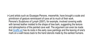 Land artists such as Giuseppe Penone, meanwhile, have brought a scale and
primitivism of gesture reminiscent of cave art to much of their work.
Penone's Sculptures of Lymph (2007), for example, involved covering walls
with tanned leather molded to the shape of tree bark, suggesting the texture
and atmospherics of the painted cave wall. The argument can even be made
that Graffiti art has its roots in the early cave paintings and the leaving of one's
mark on a wall traces back to the hand stencils made by the earliest humans.
 