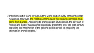 Paleolithic art is found throughout the world and on every continent except
Antarctica. However, the most researched and well-known examples have
come from Europe. According to archaeologist Bruno David, the cave art of
France and Spain "has reached especially great fame over the past century,
capturing the imagination of the general public as well as attracting the
attention of archaeologists. "
 