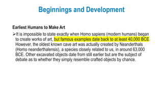 Beginnings and Development
Earliest Humans to Make Art
It is impossible to state exactly when Homo sapiens (modern humans) began
to create works of art, but famous examples date back to at least 40,000 BCE.
However, the oldest known cave art was actually created by Neanderthals
(Homo neanderthalensis), a species closely related to us, in around 63,000
BCE. Other excavated objects date from still earlier but are the subject of
debate as to whether they simply resemble crafted objects by chance.
 