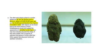  Two other early objects subject to a similar
debate are the Tan-Tan figurine found in
Morocco, dating to 50,000-30,000 years ago,
and the 20,000-year-old Berekhat Ram figurine
excavated in Israel. Both objects can be traced
back to the Homo erectus or Homo
heidelbergensis groups and suggest the
appearance of a simplified human figure but
may have naturally assumed that shape. If
they were created, then it supports an
argument that species of human older than
Homo sapiens had advanced minds and
aesthetic inclinations.
 