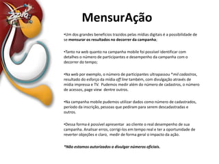 MensurAçãoUm dos grandes benefícios trazidos pelas mídias digitais é a possibilidade de se mensurar os resultados no decorrer da campanha;Tanto na web quanto na campanha mobile foi possível identificar com detalhes o número de participantes e desempenho da campanha com o decorrer do tempo;Na web por exemplo, o número de participantes ultrapassou *mil cadastros, resultado do esforço da mídia off linetambém, com divulgação através de mídia impressa e TV.  Pudemos medir além do número de cadastros, o número de acessos, pageview  dentre outros.Na campanha mobile pudemos utilizar dados como número de cadastrados, período da inscrição, pessoas que pediram para serem descadastradas e outros.Dessa forma é possível apresentar  ao cliente o real desempenho de sua campanha. Analisar erros, corrigi-los em tempo real e ter a oportunidade de reverter objeções e claro,  medir de forma geral o impacto da ação.*Não estamos autorizados a divulgar números oficiais.