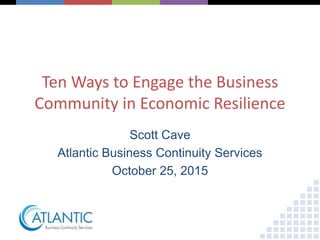 Ten Ways to Engage the Business
Community in Economic Resilience
Scott Cave
Atlantic Business Continuity Services
October 25, 2015
 