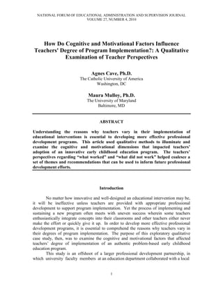 NATIONAL FORUM OF EDUCATIONAL ADMINISTRATION AND SUPERVISION JOURNAL
VOLUME 27, NUMBER 4, 2010
1
How Do Cognitive and Motivational Factors Influence
Teachers' Degree of Program Implementation?: A Qualitative
Examination of Teacher Perspectives
Agnes Cave, Ph.D.
The Catholic University of America
Washington, DC
Maura Mulloy, Ph.D.
The University of Maryland
Baltimore, MD
ABSTRACT
Understanding the reasons why teachers vary in their implementation of
educational interventions is essential to developing more effective professional
development programs. This article used qualitative methods to illuminate and
examine the cognitive and motivational dimensions that impacted teachers’
adoption of an innovative early childhood education program. The teachers’
perspectives regarding “what worked” and “what did not work” helped coalesce a
set of themes and recommendations that can be used to inform future professional
development efforts.
Introduction
No matter how innovative and well-designed an educational intervention may be,
it will be ineffective unless teachers are provided with appropriate professional
development to support program implementation. Yet the process of implementing and
sustaining a new program often meets with uneven success wherein some teachers
enthusiastically integrate concepts into their classrooms and other teachers either never
make the effort or quickly give it up. In order to develop more effective professional
development programs, it is essential to comprehend the reasons why teachers vary in
their degrees of program implementation. The purpose of this exploratory qualitative
case study, then, was to examine the cognitive and motivational factors that affected
teachers‟ degree of implementation of an authentic problem-based early childhood
education program.
This study is an offshoot of a larger professional development partnership, in
which university faculty members at an education department collaborated with a local
 