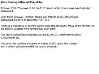 Cave Paintings Chauvet-Pont-d'Arc

Chauvet-Pont-d'Arc cave in the South of France is the newest cave painting to be
discovered.

Jean-Marie Chauvet, Christian Hillaire and Heliette Brunel-Deschamps
discovered the cave on December 18, 1994.

There is a menagerie of animals on the walls of these caves. Many of the animals like
the ones in Lascaux were painted over each other.

The oldest were probably painted around 30,000 BC, making them about
32,000 years old.

The cave was probably occupied for nearly 10,000 years. It is thought
that a violent collapse blocked the natural entrance.
 