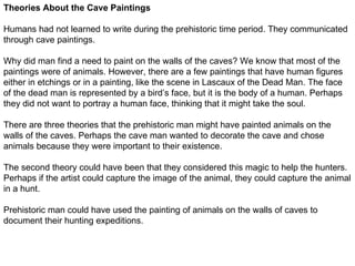 Theories About the Cave Paintings

Humans had not learned to write during the prehistoric time period. They communicated
through cave paintings.

Why did man find a need to paint on the walls of the caves? We know that most of the
paintings were of animals. However, there are a few paintings that have human figures
either in etchings or in a painting, like the scene in Lascaux of the Dead Man. The face
of the dead man is represented by a bird’s face, but it is the body of a human. Perhaps
they did not want to portray a human face, thinking that it might take the soul.

There are three theories that the prehistoric man might have painted animals on the
walls of the caves. Perhaps the cave man wanted to decorate the cave and chose
animals because they were important to their existence.

The second theory could have been that they considered this magic to help the hunters.
Perhaps if the artist could capture the image of the animal, they could capture the animal
in a hunt.

Prehistoric man could have used the painting of animals on the walls of caves to
document their hunting expeditions.
 