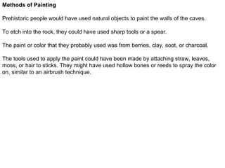 Methods of Painting

Prehistoric people would have used natural objects to paint the walls of the caves.

To etch into the rock, they could have used sharp tools or a spear.

The paint or color that they probably used was from berries, clay, soot, or charcoal.

The tools used to apply the paint could have been made by attaching straw, leaves,
moss, or hair to sticks. They might have used hollow bones or reeds to spray the color
on, similar to an airbrush technique.
 