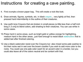 Instructions for creating a cave painting.
4. First crumple a brown paper bag . This will create a rock like look.

6. Draw animals, figures, symbols, etc. in black crayon... very lightly at first, then
   pressed hard intermittently in the outline of their creatures.

8. Use earth tone Crayons that are broken in small pieces (a little less than a half inch
   long [1.3 cm]) to blend colors, add shading to their creatures. You can use white in
   some cases.

10. Press hard in some areas, such as bright gold or yellow orange for highlighting,
    medium hard in the other areas...just hard enough to resist black watercolors that is
    added last after finished coloring.

12. Use a black watercolor resist over the Crayons but also mixed some pale washes to
    tint their rocks wet in wet over the brown crackle if you wish to add more color to the
    rocks. You could use one pale color wash for an accent color in a border, but you
    could also leave all of the colors neutral and be content with that.
 