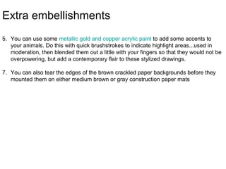 Extra embellishments
5. You can use some metallic gold and copper acrylic paint to add some accents to
   your animals. Do this with quick brushstrokes to indicate highlight areas...used in
   moderation, then blended them out a little with your fingers so that they would not be
   overpowering, but add a contemporary flair to these stylized drawings.

7. You can also tear the edges of the brown crackled paper backgrounds before they
   mounted them on either medium brown or gray construction paper mats
 