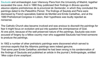 Sautuola and archaeologist Juan Vilanovoy Piera from the University of Madrid, together
excavated the cave. And in 1880 they publicised their findings in Braves apuntes
alaunos objetos prehistoricas de la provincial de Santander, in which they concluded the
paintings dated to the Paleolithic Period. The findings of Sautola and Piera were
dismissed by French specialists Gabriel de Mortilet and Emile Cartailhac, and at the
1880 Prehistorical Congress in Lisbon, their hypothesis was loudly rejected as
nonsense.

The Catholic Church also became involved and was anxious to discredit the paintings for
fear it might focus on evolution and put into question the omnipresence of God.
At one point, because of the well preserved nature of the paintings, Sautuola was even
accused of forgery by a fellow country man who suggested Sautuola had hired someone
to produce the paintings.

In 1902 a number of other prehistoric paintings were discovered which served to
convince experts that the Altamira paintings were indeed genuine.
That same year Emile Cartailhac admitted he had been wrong in his condemnation of
the findings of Sautuola and published an article in the journal L’Anthropologie, entitled
‘Mea culpa d’une sceptique’.
 