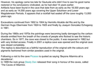 However, his apology came too late for Sautuola who didn’t live to see his good name
restored or his conclusions vindicated, as he had died 14 years earlier.
Artifacts have been found in the cave that date from as early as the 18,500 years ago
and as early as 14,000 years ago covering the Upper Solutrean and Lower
Magdalenean Periods. It appears that a rockfall had sealed off the cave roughly 13,000
years ago.

Excavations continued from 1902 to 1904 by Hermilio Alcalde del Rio and by the
German Hugo Obermaier from 1924 to 1925 and finally by Joaquin Gonzalez Echegaray
in 1981.

During the 1960s and 1970s the paintings were becoming badly damaged by the carbon
dioxide emitted from the breath of the crowds of people who flocked to see the historic
chambers. So in 1977, the cave was closed to the public. It was reopened in 1982 but
with very limited access. Finally in 2001 a replica cave was opened and the original cave
was closed completely.
The replica is described as a faithful reproduction of the original with the colours and
pigments fashioned from similar powders used in the original.

Following a visit to the cave Picasso is quoted as saying ‘Beyone Altamira all is
decadence’.
In 1999 the rock group Steely Dan released their song in honour of the caves, called
‘The Caves of Altamira’.
 
