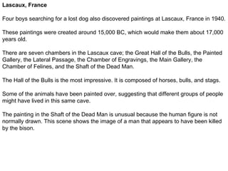 Lascaux, France

Four boys searching for a lost dog also discovered paintings at Lascaux, France in 1940.

These paintings were created around 15,000 BC, which would make them about 17,000
years old.

There are seven chambers in the Lascaux cave; the Great Hall of the Bulls, the Painted
Gallery, the Lateral Passage, the Chamber of Engravings, the Main Gallery, the
Chamber of Felines, and the Shaft of the Dead Man.

The Hall of the Bulls is the most impressive. It is composed of horses, bulls, and stags.

Some of the animals have been painted over, suggesting that different groups of people
might have lived in this same cave.

The painting in the Shaft of the Dead Man is unusual because the human figure is not
normally drawn. This scene shows the image of a man that appears to have been killed
by the bison.
 