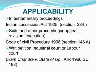 APPLICABILITY
In testamentary proceedings

Indian succession Act 1925 (section 284 )
Suits and other proceedings( appeal,
revision, execution)
Code of civil Procedure 1908 (section 148 A)
Writ petition Industrial court or Labour
court
(Ram Chandra v. State of Up., AIR 1966 SC
188)

 