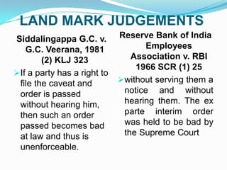 LAND MARK JUDGEMENTS
Siddalingappa G.C. v.
G.C. Veerana, 1981
(2) KLJ 323
If a party has a right to
file the caveat and
order is passed
without hearing him,
then such an order
passed becomes bad
at law and thus is
unenforceable.

Reserve Bank of India
Employees
Association v. RBI
1966 SCR (1) 25
without serving them a
notice and without
hearing them. The ex
parte interim order
was held to be bad by
the Supreme Court

 